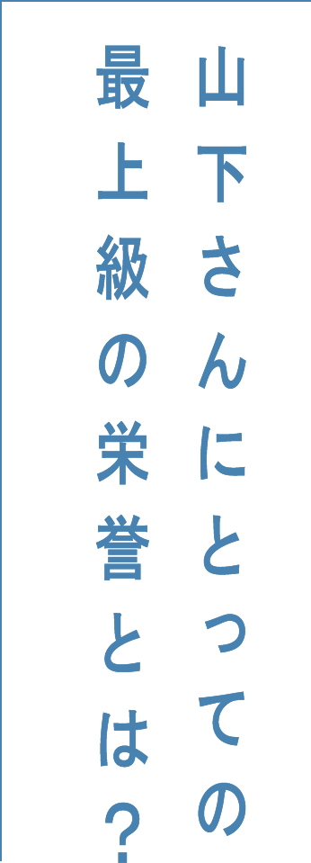 山下さんにとっての最上級の栄誉とは？